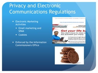 Privacy and Electronic
Communications Regulations
 Electronic Marketing
Activities
 Email marketing and
SPAM
 Cookies
 Enforced by the Information
Commissioners Office
 