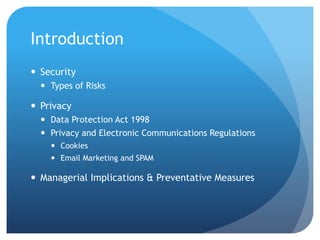 Introduction
 Security
 Types of Risks
 Privacy
 Data Protection Act 1998
 Privacy and Electronic Communications Regulations
 Cookies
 Email Marketing and SPAM
 Managerial Implications & Preventative Measures
 