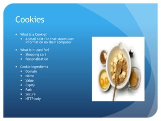 Cookies
 What is a Cookie?
 A small text file that stores user
information on their computer
 What is it used for?
 Shopping cart
 Personalisation
 Cookie Ingredients
 Domain
 Name
 Value
 Expiry
 Path
 Secure
 HTTP only
 