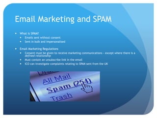Email Marketing and SPAM
 What is SPAM?
 Emails sent without consent
 Sent in bulk and impersonalised
 Email Marketing Regulations
 Consent must be given to receive marketing communications - except where there is a
defined relationship
 Must contain an unsubscribe link in the email
 ICO can investigate complaints relating to SPAM sent from the UK
 