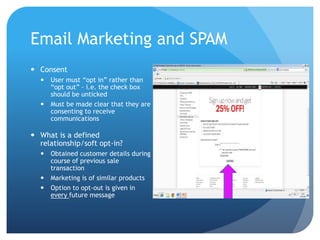 Email Marketing and SPAM
 Consent
 User must “opt in” rather than
“opt out” – i.e. the check box
should be unticked
 Must be made clear that they are
consenting to receive
communications
 What is a defined
relationship/soft opt-in?
 Obtained customer details during
course of previous sale
transaction
 Marketing is of similar products
 Option to opt-out is given in
every future message
 