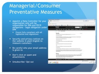 Managerial/Consumer
Preventative Measures
 Appoint a Data Controller for your
organisation who will be
responsible for DPA and PECR
obligations – legal obligation under
DPA
 Ensure fully compliant with all
legislation and regulations
 Security and privacy notices on
the website in plain English to
reassure customers
 Be careful who your email address
is given to
 Don’t click on spam and
attachments
 Unsubscribe/ Opt out
 