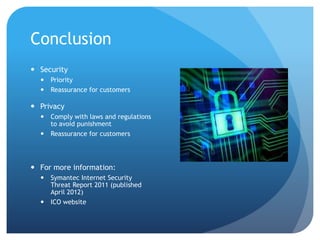Conclusion
 Security
 Priority
 Reassurance for customers
 Privacy
 Comply with laws and regulations
to avoid punishment
 Reassurance for customers
 For more information:
 Symantec Internet Security
Threat Report 2011 (published
April 2012)
 ICO website
 