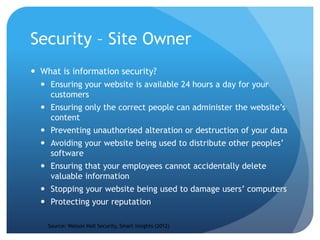 Security – Site Owner
 What is information security?
 Ensuring your website is available 24 hours a day for your
customers
 Ensuring only the correct people can administer the website’s
content
 Preventing unauthorised alteration or destruction of your data
 Avoiding your website being used to distribute other peoples’
software
 Ensuring that your employees cannot accidentally delete
valuable information
 Stopping your website being used to damage users’ computers
 Protecting your reputation
Source: Watson Hall Security, Smart Insights (2012)
 