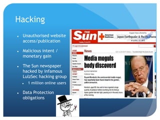 Hacking
 Unauthorised website
access/publication
 Malicious intent /
monetary gain
 The Sun newspaper
hacked by infamous
LulzSec hacking group
 1 million online users
 Data Protection
obligations
 