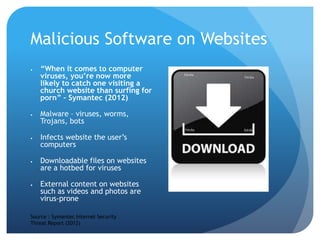 Malicious Software on Websites
 “When it comes to computer
viruses, you’re now more
likely to catch one visiting a
church website than surfing for
porn” – Symantec (2012)
 Malware – viruses, worms,
Trojans, bots
 Infects website the user’s
computers
 Downloadable files on websites
are a hotbed for viruses
 External content on websites
such as videos and photos are
virus-prone
Source : Symantec Internet Security
Threat Report (2012)
 