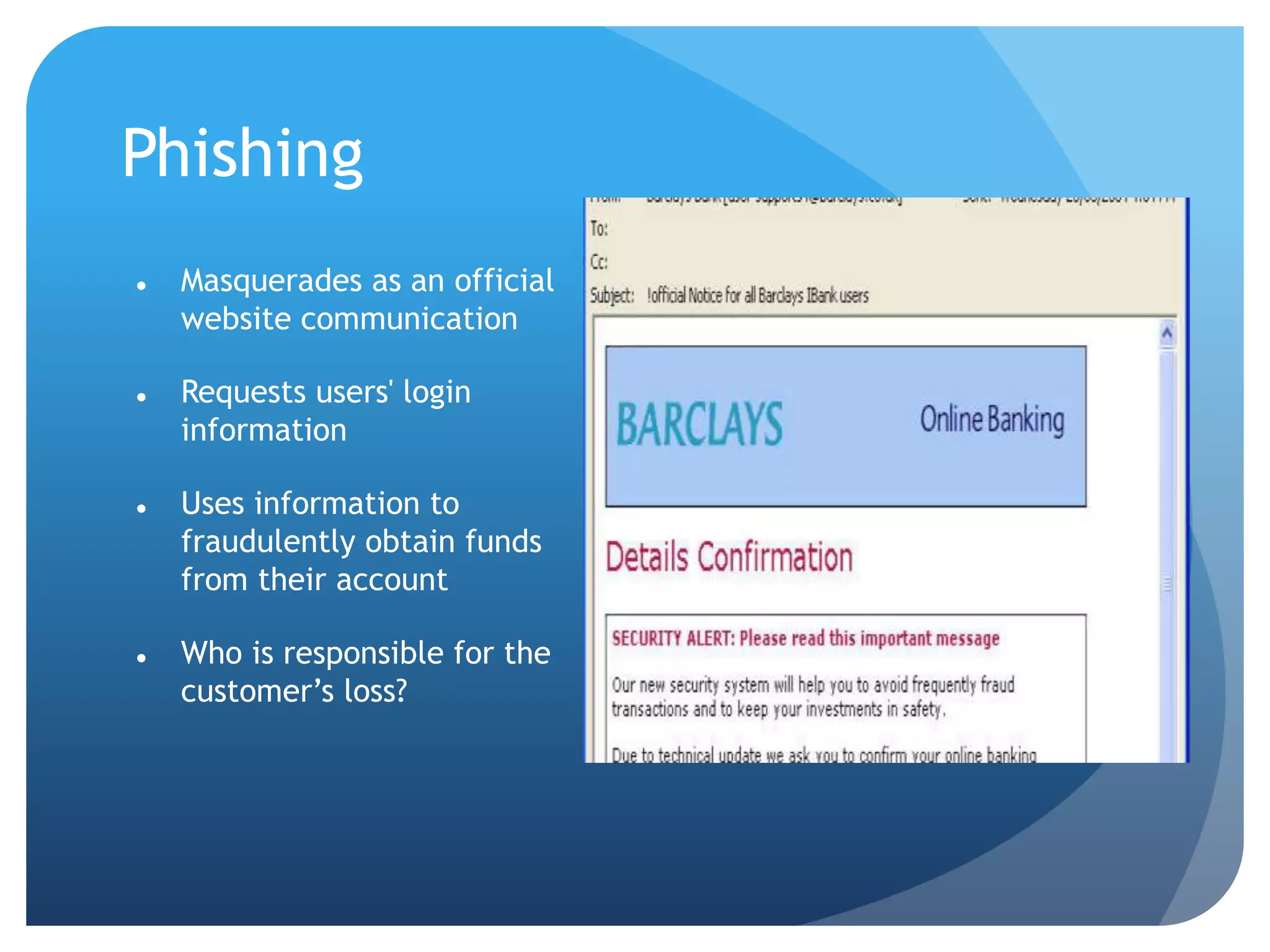 Phishing
 Masquerades as an official
website communication
 Requests users' login
information
 Uses information to
fraudulently obtain funds
from their account
 Who is responsible for the
customer’s loss?
 