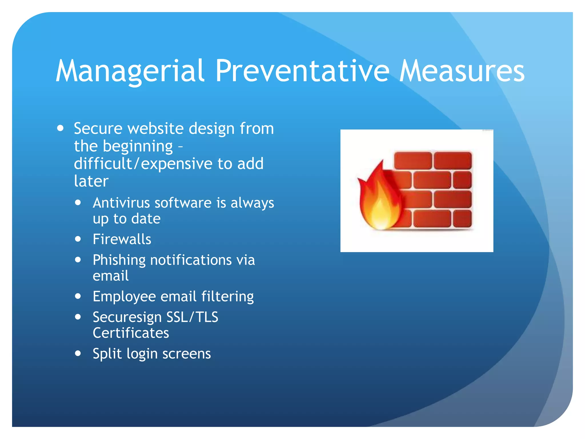 Managerial Preventative Measures
 Secure website design from
the beginning –
difficult/expensive to add
later
 Antivirus software is always
up to date
 Firewalls
 Phishing notifications via
email
 Employee email filtering
 Securesign SSL/TLS
Certificates
 Split login screens
 