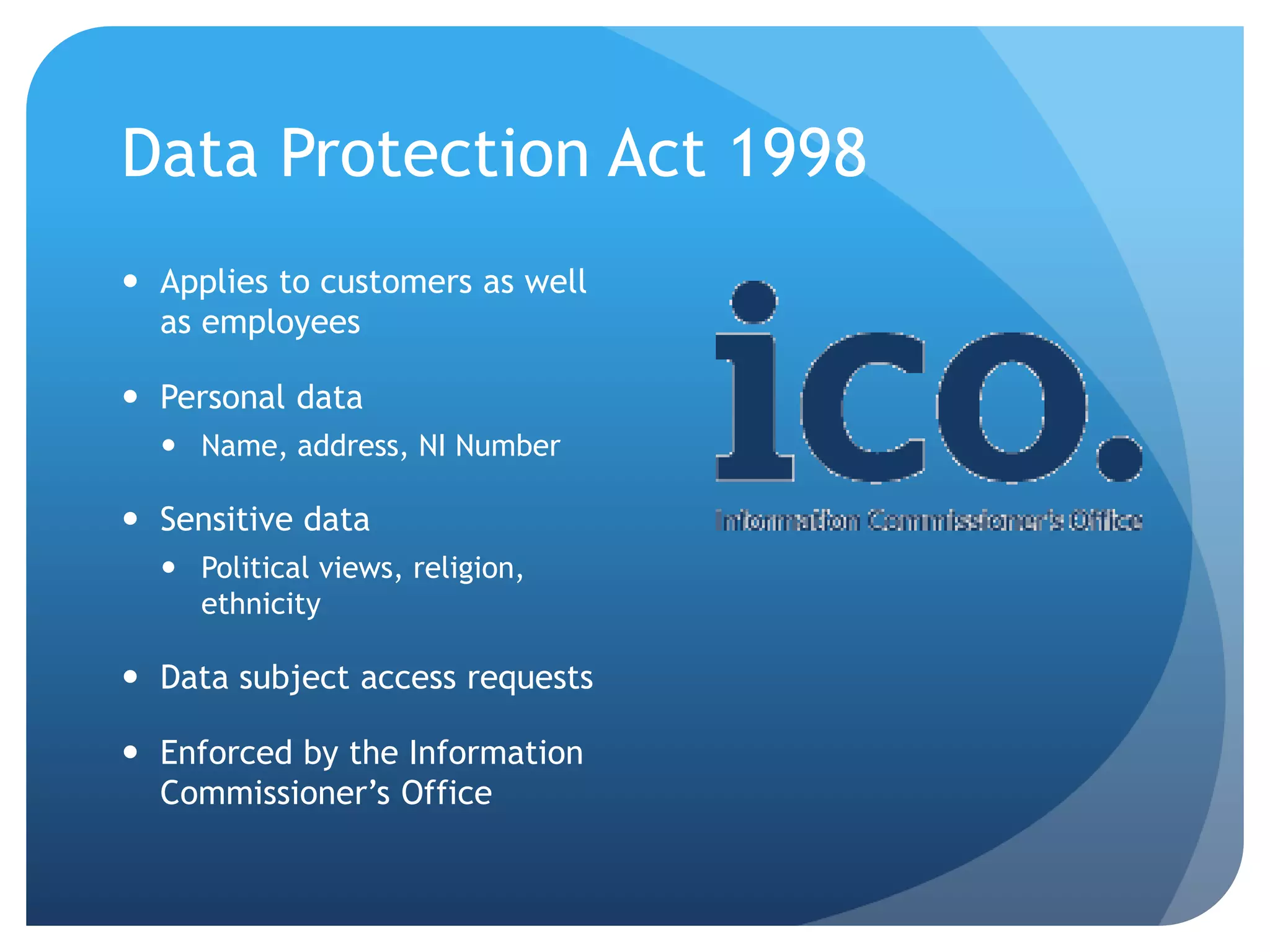 Data Protection Act 1998
 Applies to customers as well
as employees
 Personal data
 Name, address, NI Number
 Sensitive data
 Political views, religion,
ethnicity
 Data subject access requests
 Enforced by the Information
Commissioner’s Office
 