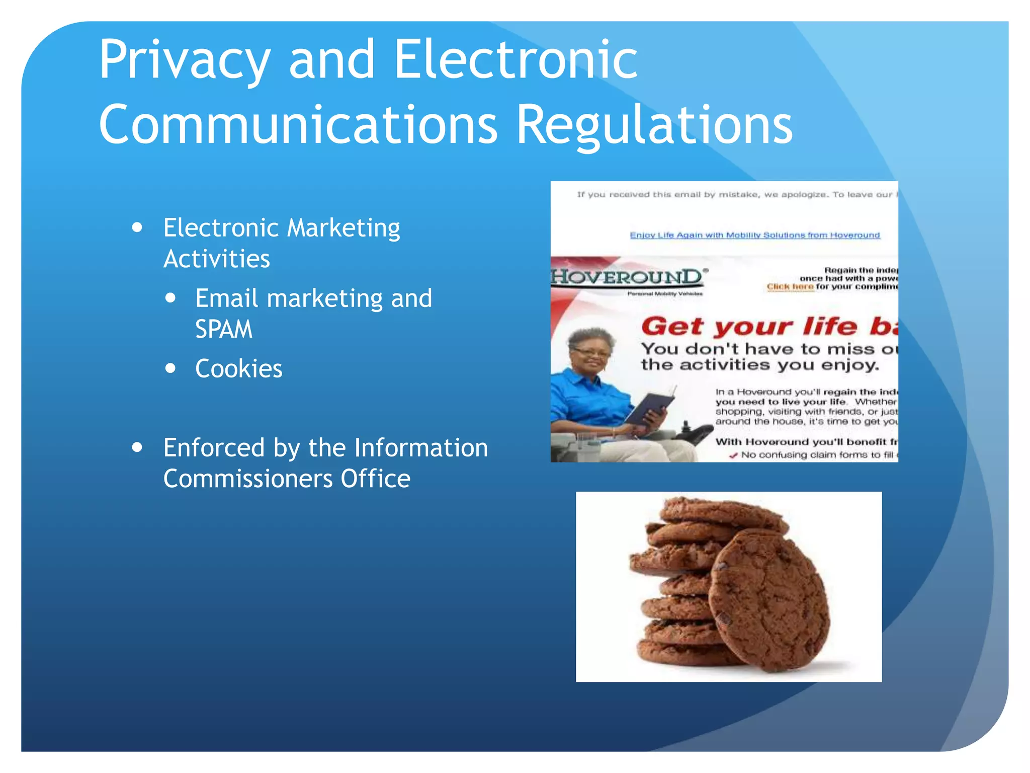 Privacy and Electronic
Communications Regulations
 Electronic Marketing
Activities
 Email marketing and
SPAM
 Cookies
 Enforced by the Information
Commissioners Office
 