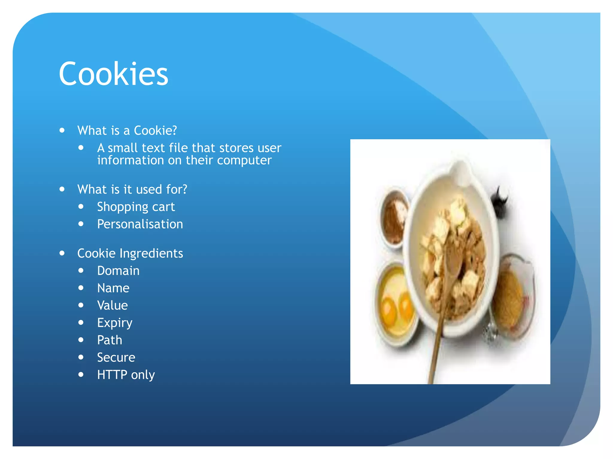 Cookies
 What is a Cookie?
 A small text file that stores user
information on their computer
 What is it used for?
 Shopping cart
 Personalisation
 Cookie Ingredients
 Domain
 Name
 Value
 Expiry
 Path
 Secure
 HTTP only
 