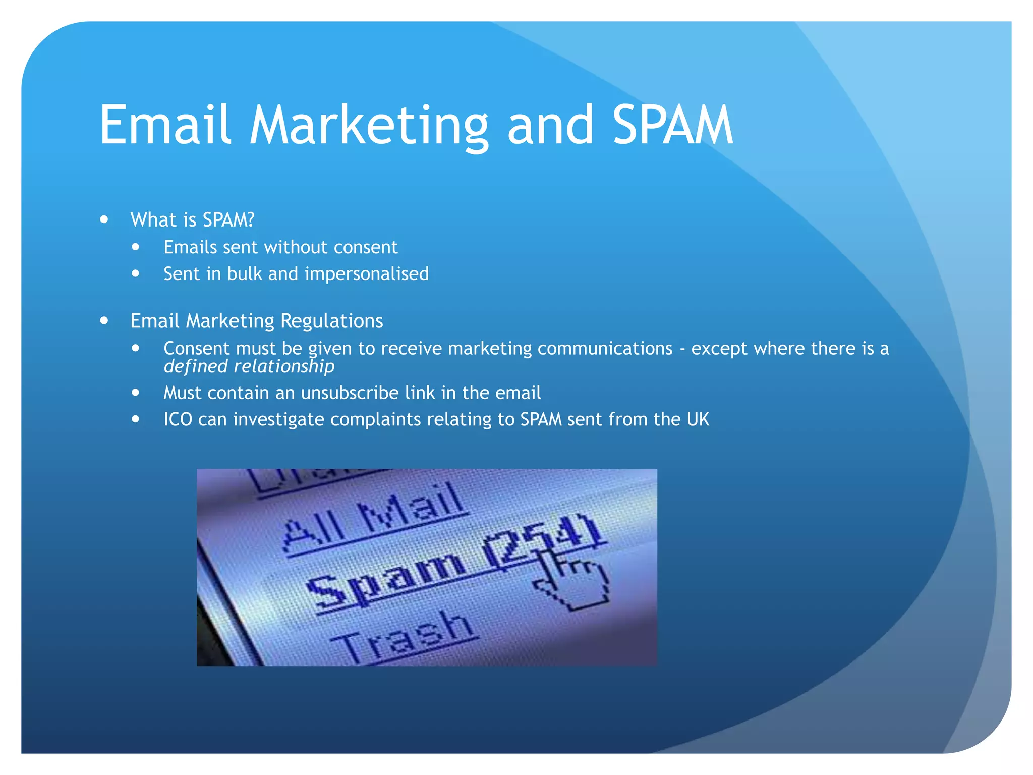 Email Marketing and SPAM
 What is SPAM?
 Emails sent without consent
 Sent in bulk and impersonalised
 Email Marketing Regulations
 Consent must be given to receive marketing communications - except where there is a
defined relationship
 Must contain an unsubscribe link in the email
 ICO can investigate complaints relating to SPAM sent from the UK
 