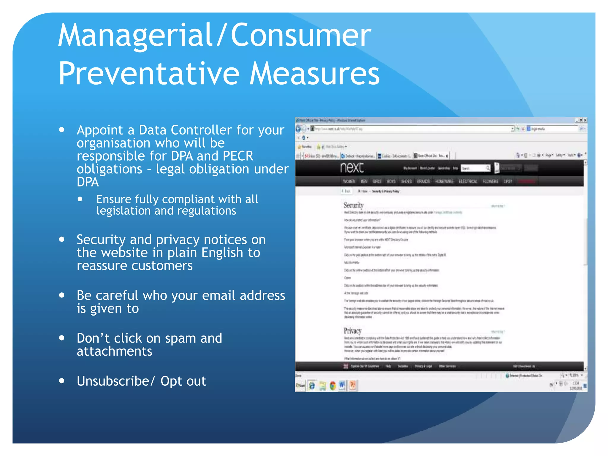 Managerial/Consumer
Preventative Measures
 Appoint a Data Controller for your
organisation who will be
responsible for DPA and PECR
obligations – legal obligation under
DPA
 Ensure fully compliant with all
legislation and regulations
 Security and privacy notices on
the website in plain English to
reassure customers
 Be careful who your email address
is given to
 Don’t click on spam and
attachments
 Unsubscribe/ Opt out
 