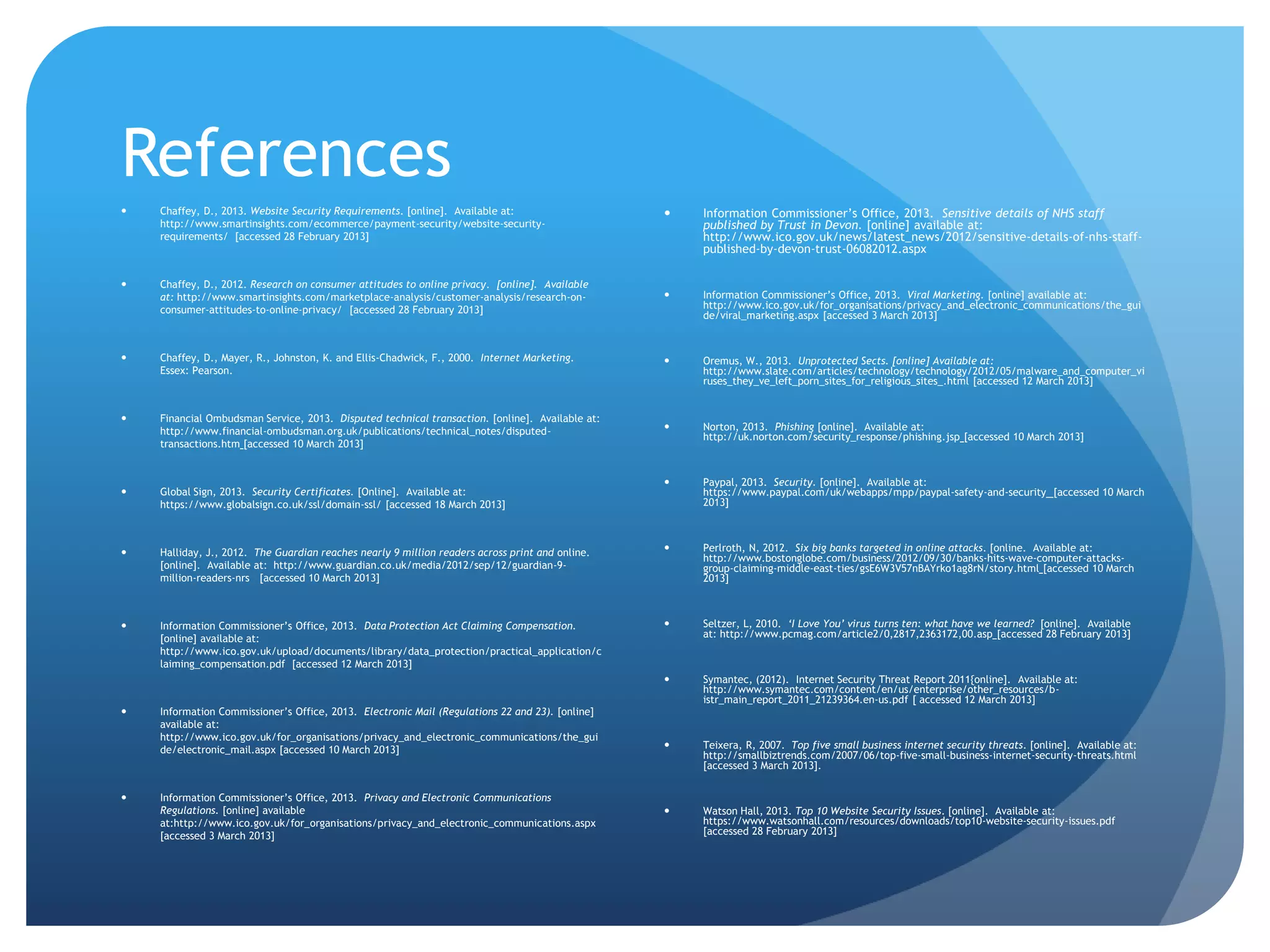 References
 Chaffey, D., 2013. Website Security Requirements. [online]. Available at:
http://www.smartinsights.com/ecommerce/payment-security/website-security-
requirements/ [accessed 28 February 2013]
 Chaffey, D., 2012. Research on consumer attitudes to online privacy. [online]. Available
at: http://www.smartinsights.com/marketplace-analysis/customer-analysis/research-on-
consumer-attitudes-to-online-privacy/ [accessed 28 February 2013]
 Chaffey, D., Mayer, R., Johnston, K. and Ellis-Chadwick, F., 2000. Internet Marketing.
Essex: Pearson.
 Financial Ombudsman Service, 2013. Disputed technical transaction. [online]. Available at:
http://www.financial-ombudsman.org.uk/publications/technical_notes/disputed-
transactions.htm [accessed 10 March 2013]
 Global Sign, 2013. Security Certificates. [Online]. Available at:
https://www.globalsign.co.uk/ssl/domain-ssl/ [accessed 18 March 2013]
 Halliday, J., 2012. The Guardian reaches nearly 9 million readers across print and online.
[online]. Available at: http://www.guardian.co.uk/media/2012/sep/12/guardian-9-
million-readers-nrs [accessed 10 March 2013]
 Information Commissioner’s Office, 2013. Data Protection Act Claiming Compensation.
[online] available at:
http://www.ico.gov.uk/upload/documents/library/data_protection/practical_application/c
laiming_compensation.pdf [accessed 12 March 2013]
 Information Commissioner’s Office, 2013. Electronic Mail (Regulations 22 and 23). [online]
available at:
http://www.ico.gov.uk/for_organisations/privacy_and_electronic_communications/the_gui
de/electronic_mail.aspx [accessed 10 March 2013]
 Information Commissioner’s Office, 2013. Privacy and Electronic Communications
Regulations. [online] available
at:http://www.ico.gov.uk/for_organisations/privacy_and_electronic_communications.aspx
[accessed 3 March 2013]
 Information Commissioner’s Office, 2013. Sensitive details of NHS staff
published by Trust in Devon. [online] available at:
http://www.ico.gov.uk/news/latest_news/2012/sensitive-details-of-nhs-staff-
published-by-devon-trust-06082012.aspx
 Information Commissioner’s Office, 2013. Viral Marketing. [online] available at:
http://www.ico.gov.uk/for_organisations/privacy_and_electronic_communications/the_gui
de/viral_marketing.aspx [accessed 3 March 2013]
 Oremus, W., 2013. Unprotected Sects. [online] Available at:
http://www.slate.com/articles/technology/technology/2012/05/malware_and_computer_vi
ruses_they_ve_left_porn_sites_for_religious_sites_.html [accessed 12 March 2013]
 Norton, 2013. Phishing [online]. Available at:
http://uk.norton.com/security_response/phishing.jsp [accessed 10 March 2013]
 Paypal, 2013. Security. [online]. Available at:
https://www.paypal.com/uk/webapps/mpp/paypal-safety-and-security [accessed 10 March
2013]
 Perlroth, N, 2012. Six big banks targeted in online attacks. [online. Available at:
http://www.bostonglobe.com/business/2012/09/30/banks-hits-wave-computer-attacks-
group-claiming-middle-east-ties/gsE6W3V57nBAYrko1ag8rN/story.html [accessed 10 March
2013]
 Seltzer, L, 2010. ‘I Love You’ virus turns ten: what have we learned? [online]. Available
at: http://www.pcmag.com/article2/0,2817,2363172,00.asp [accessed 28 February 2013]
 Symantec, (2012). Internet Security Threat Report 2011{online]. Available at:
http://www.symantec.com/content/en/us/enterprise/other_resources/b-
istr_main_report_2011_21239364.en-us.pdf [ accessed 12 March 2013]
 Teixera, R, 2007. Top five small business internet security threats. [online]. Available at:
http://smallbiztrends.com/2007/06/top-five-small-business-internet-security-threats.html
[accessed 3 March 2013].
 Watson Hall, 2013. Top 10 Website Security Issues. [online]. Available at:
https://www.watsonhall.com/resources/downloads/top10-website-security-issues.pdf
[accessed 28 February 2013]
 