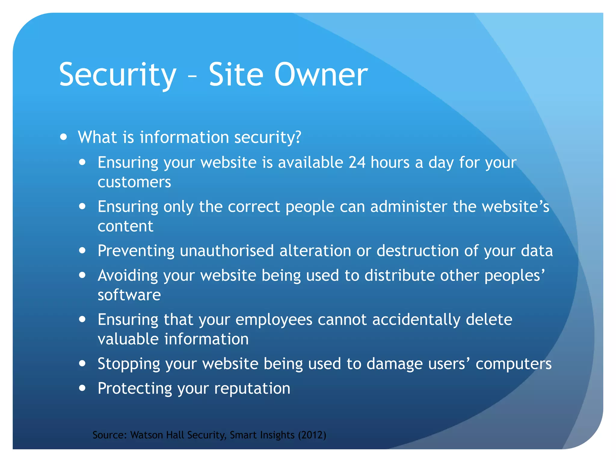 Security – Site Owner
 What is information security?
 Ensuring your website is available 24 hours a day for your
customers
 Ensuring only the correct people can administer the website’s
content
 Preventing unauthorised alteration or destruction of your data
 Avoiding your website being used to distribute other peoples’
software
 Ensuring that your employees cannot accidentally delete
valuable information
 Stopping your website being used to damage users’ computers
 Protecting your reputation
Source: Watson Hall Security, Smart Insights (2012)
 