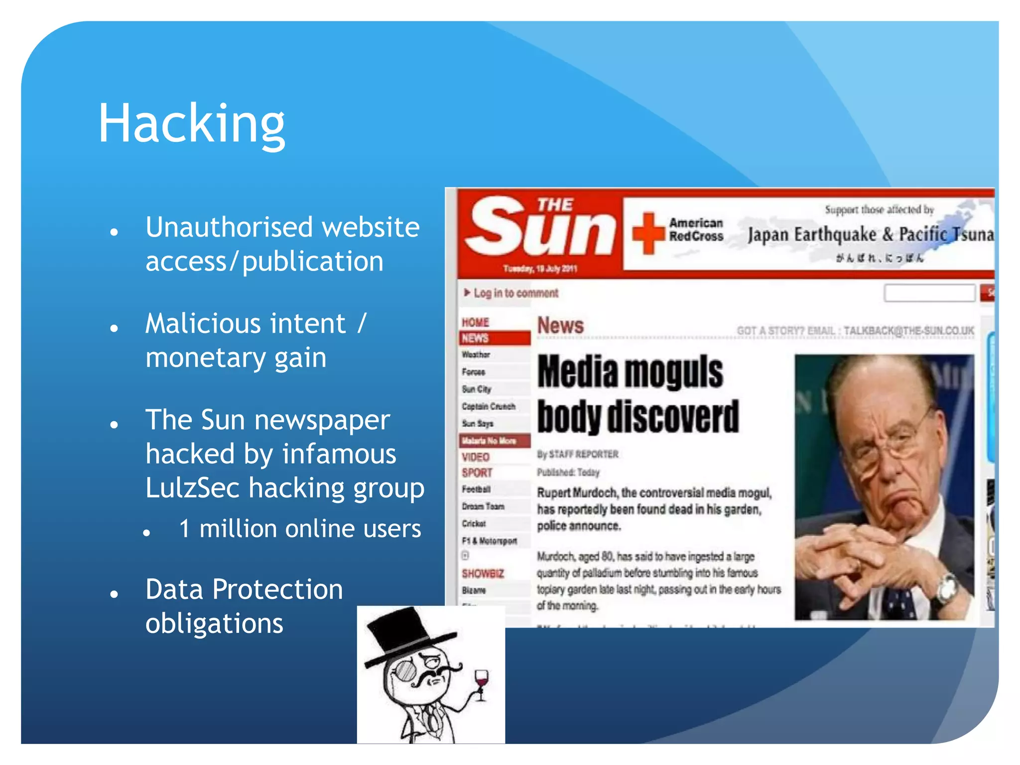 Hacking
 Unauthorised website
access/publication
 Malicious intent /
monetary gain
 The Sun newspaper
hacked by infamous
LulzSec hacking group
 1 million online users
 Data Protection
obligations
 