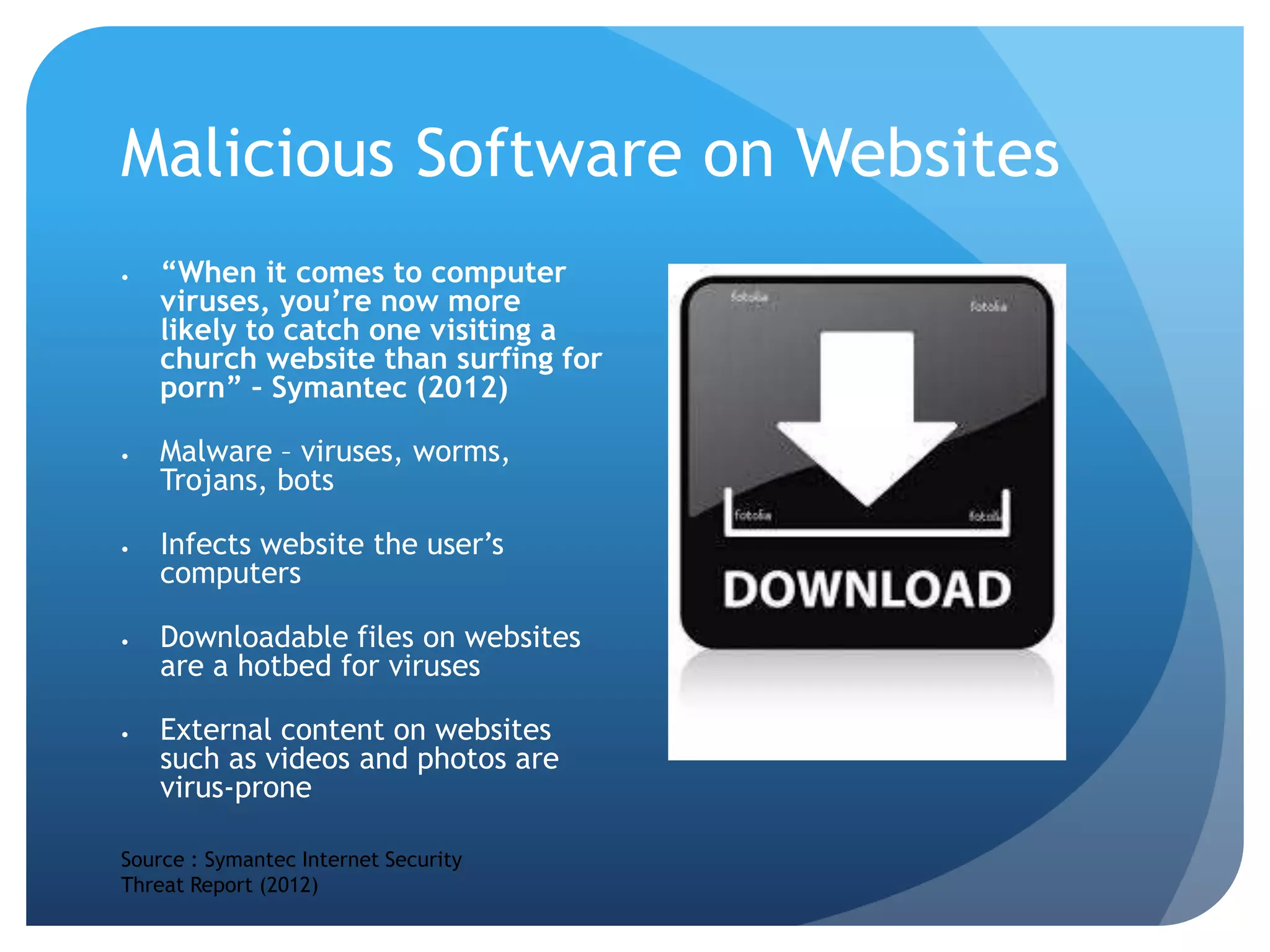 Malicious Software on Websites
 “When it comes to computer
viruses, you’re now more
likely to catch one visiting a
church website than surfing for
porn” – Symantec (2012)
 Malware – viruses, worms,
Trojans, bots
 Infects website the user’s
computers
 Downloadable files on websites
are a hotbed for viruses
 External content on websites
such as videos and photos are
virus-prone
Source : Symantec Internet Security
Threat Report (2012)
 