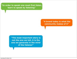 “In order to speak one must first listen,
       learn to speak by listening”




                                                        “A brand today is what the
                                                         community makes of it”




                      “The most important story is
                       not the one we tell, it is the
                      one we generate in the mind
                             of the listener”




woensdag 26 oktober 2011
 