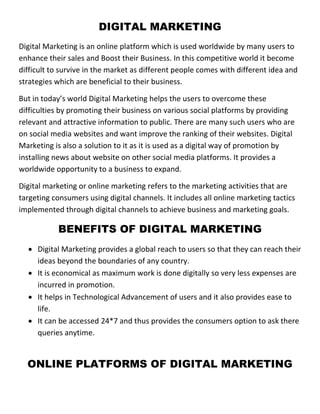 DIGITAL MARKETING
Digital Marketing is an online platform which is used worldwide by many users to
enhance their sales and Boost their Business. In this competitive world it become
difficult to survive in the market as different people comes with different idea and
strategies which are beneficial to their business.
But in today’s world Digital Marketing helps the users to overcome these
difficulties by promoting their business on various social platforms by providing
relevant and attractive information to public. There are many such users who are
on social media websites and want improve the ranking of their websites. Digital
Marketing is also a solution to it as it is used as a digital way of promotion by
installing news about website on other social media platforms. It provides a
worldwide opportunity to a business to expand.
Digital marketing or online marketing refers to the marketing activities that are
targeting consumers using digital channels. It includes all online marketing tactics
implemented through digital channels to achieve business and marketing goals.
BENEFITS OF DIGITAL MARKETING
 Digital Marketing provides a global reach to users so that they can reach their
ideas beyond the boundaries of any country.
 It is economical as maximum work is done digitally so very less expenses are
incurred in promotion.
 It helps in Technological Advancement of users and it also provides ease to
life.
 It can be accessed 24*7 and thus provides the consumers option to ask there
queries anytime.
ONLINE PLATFORMS OF DIGITAL MARKETING
 