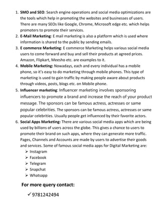 1. SMO and SEO: Search engine operations and social media optimizations are
the tools which help in promoting the websites and businesses of users.
There are many SEOs like Google, Chrome, Microsoft edge etc. which helps
promoters to promote their services.
2. E-Mail Marketing: E mail marketing is also a platform which is used where
information is shared to the public by sending emails.
3. E commerce Marketing: E commerce Marketing helps various social media
users to come forward and buy and sell their products at agreed prices.
Amazon, Flipkart, Meesho etc. are examples to it.
4. Mobile Marketing: Nowadays, each and every individual has a mobile
phone, so it’s easy to do marketing through mobile phones. This type of
marketing is used to gain traffic by making people aware about products
through videos, posts, blogs etc. on Mobile phone.
5. Influencer marketing: Influencer marketing involves sponsoring
influencers to promote a brand and increase the reach of your product
message. The sponsors can be famous actress, actresses or same
popular celebrities. The sponsors can be famous actress, actresses or same
popular celebrities. Usually people get influenced by their favorite actors.
6. Social Apps Marketing: There are various social media apps which are being
used by billions of users across the globe. This gives a chance to users to
promote their brand on such apps, where they can generate more traffic.
Pages, Channels and Accounts are made by users to advertise their goods
and services. Some of famous social media apps for Digital Marketing are:
 Instagram
 Facebook
 Telegram
 Snapchat
 Whatsapp
For more query contact:
9781242494
 