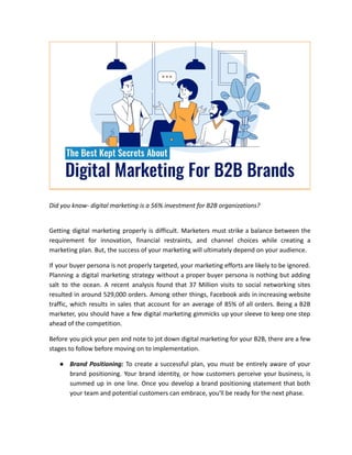Did you know- digital marketing is a 56% investment for B2B organizations?
Getting digital marketing properly is difficult. Marketers must strike a balance between the
requirement for innovation, financial restraints, and channel choices while creating a
marketing plan. But, the success of your marketing will ultimately depend on your audience.
If your buyer persona is not properly targeted, your marketing efforts are likely to be ignored.
Planning a digital marketing strategy without a proper buyer persona is nothing but adding
salt to the ocean. A recent analysis found that 37 Million visits to social networking sites
resulted in around 529,000 orders. Among other things, Facebook aids in increasing website
traffic, which results in sales that account for an average of 85% of all orders. Being a B2B
marketer, you should have a few digital marketing gimmicks up your sleeve to keep one step
ahead of the competition.
Before you pick your pen and note to jot down digital marketing for your B2B, there are a few
stages to follow before moving on to implementation.
● Brand Positioning: To create a successful plan, you must be entirely aware of your
brand positioning. Your brand identity, or how customers perceive your business, is
summed up in one line. Once you develop a brand positioning statement that both
your team and potential customers can embrace, you'll be ready for the next phase.
 