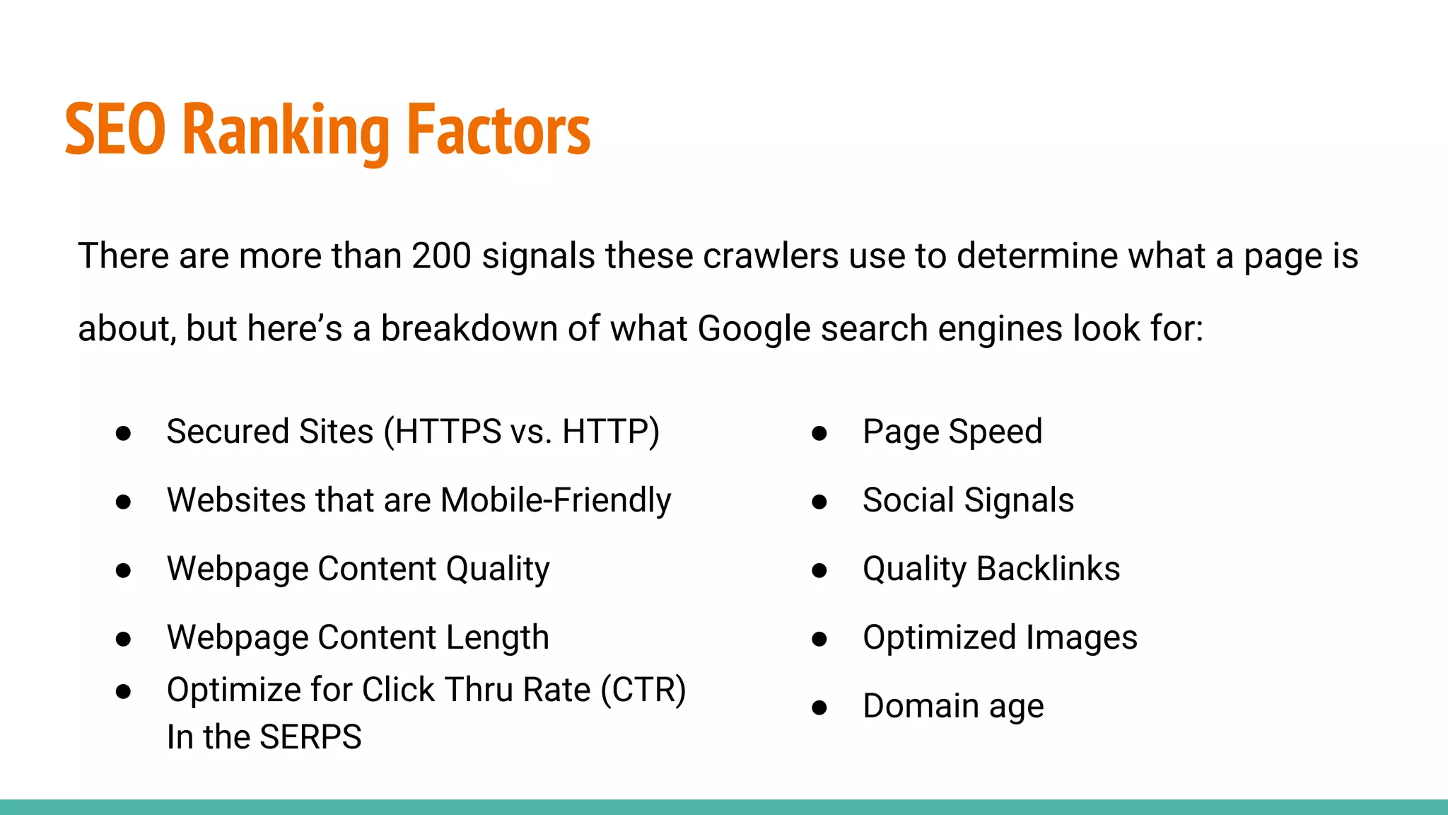 SEO Ranking Factors
There are more than 200 signals these crawlers use to determine what a page is
about, but here’s a breakdown of what Google search engines look for:
● Secured Sites (HTTPS vs. HTTP)
● Websites that are Mobile-Friendly
● Webpage Content Quality
● Webpage Content Length
● Optimize for Click Thru Rate (CTR)
In the SERPS
● Page Speed
● Social Signals
● Quality Backlinks
● Optimized Images
● Domain age
 