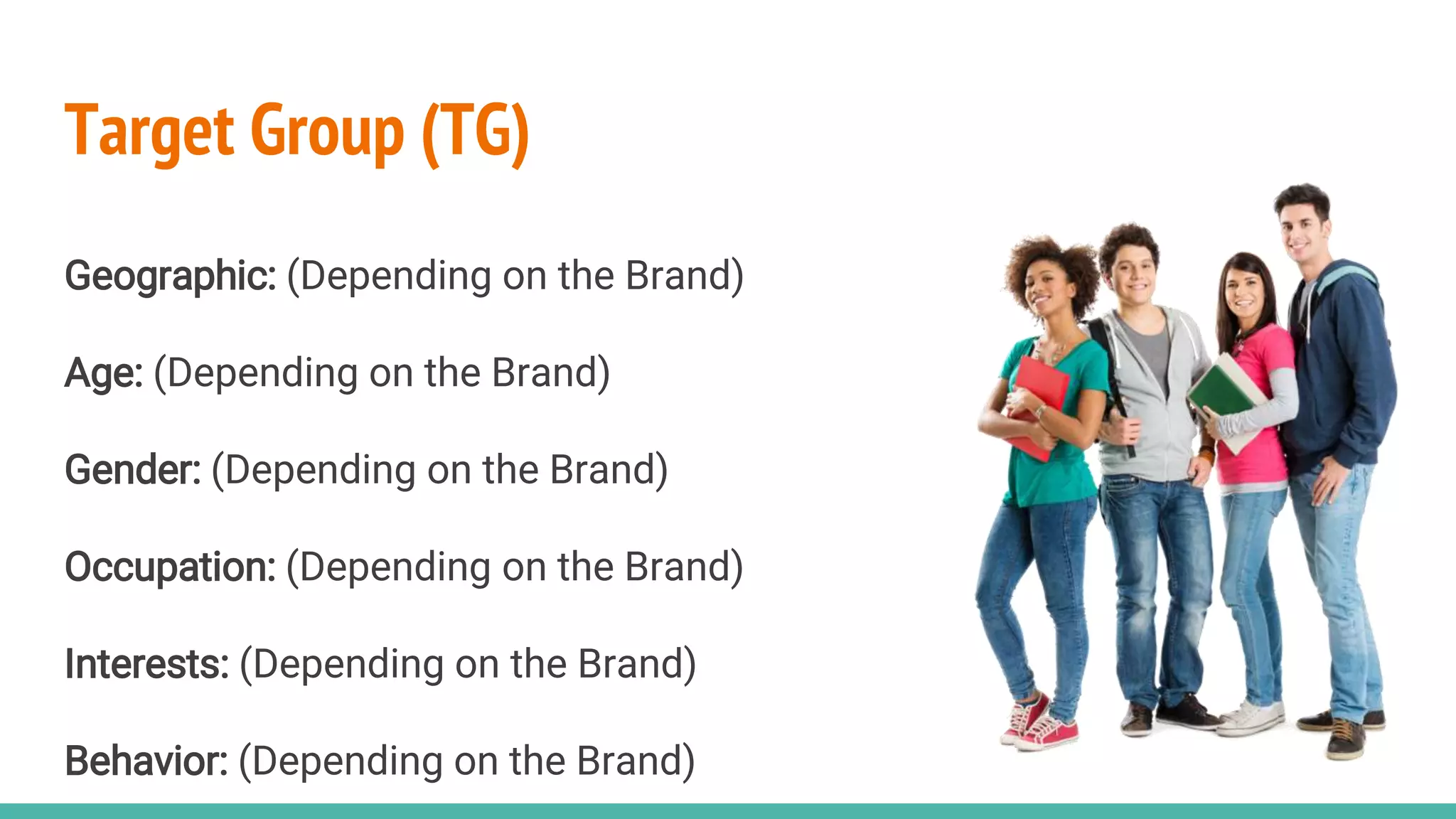 Target Group (TG)
Geographic: (Depending on the Brand)
Age: (Depending on the Brand)
Gender: (Depending on the Brand)
Occupation: (Depending on the Brand)
Interests: (Depending on the Brand)
Behavior: (Depending on the Brand)
 
