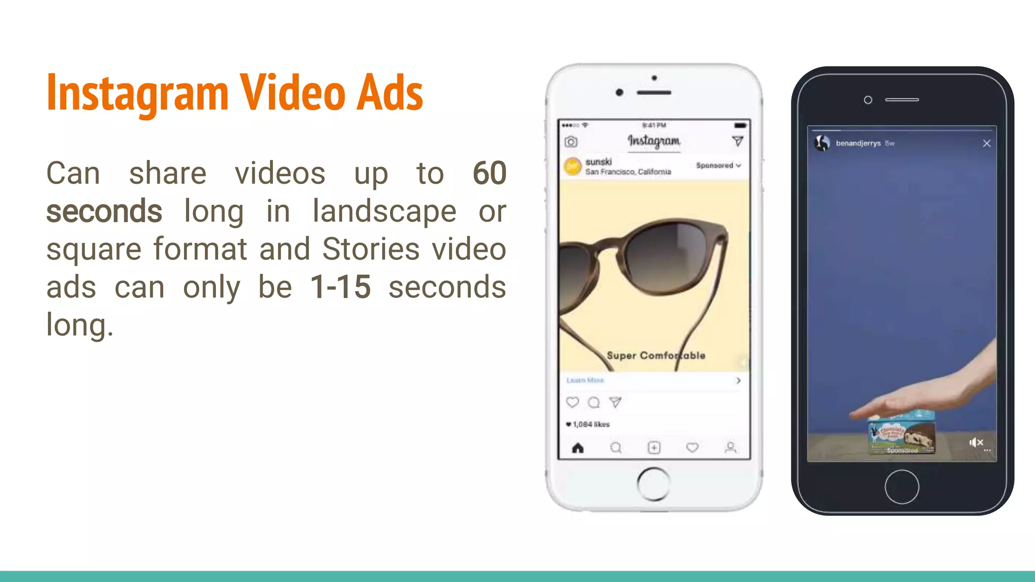 Instagram Video Ads
Can share videos up to 60
seconds long in landscape or
square format and Stories video
ads can only be 1-15 seconds
long.
 