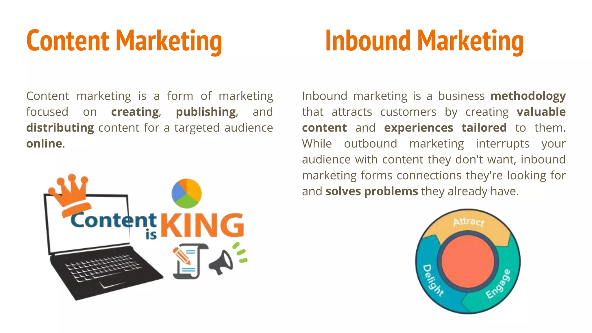 Content Marketing
Content marketing is a form of marketing
focused on creating, publishing, and
distributing content for a targeted audience
online.
Inbound marketing is a business methodology
that attracts customers by creating valuable
content and experiences tailored to them.
While outbound marketing interrupts your
audience with content they don't want, inbound
marketing forms connections they're looking for
and solves problems they already have.
Inbound Marketing
 