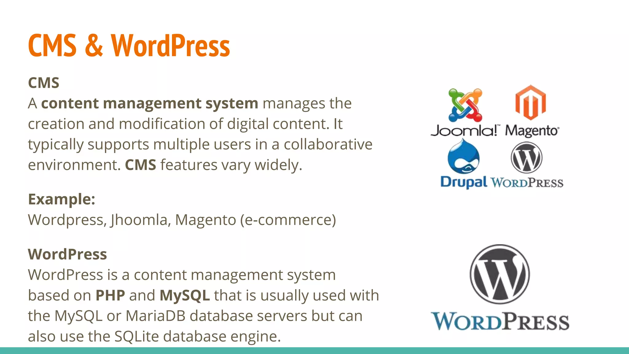 CMS & WordPress
CMS
A content management system manages the
creation and modification of digital content. It
typically supports multiple users in a collaborative
environment. CMS features vary widely.
Example:
Wordpress, Jhoomla, Magento (e-commerce)
WordPress
WordPress is a content management system
based on PHP and MySQL that is usually used with
the MySQL or MariaDB database servers but can
also use the SQLite database engine.
 