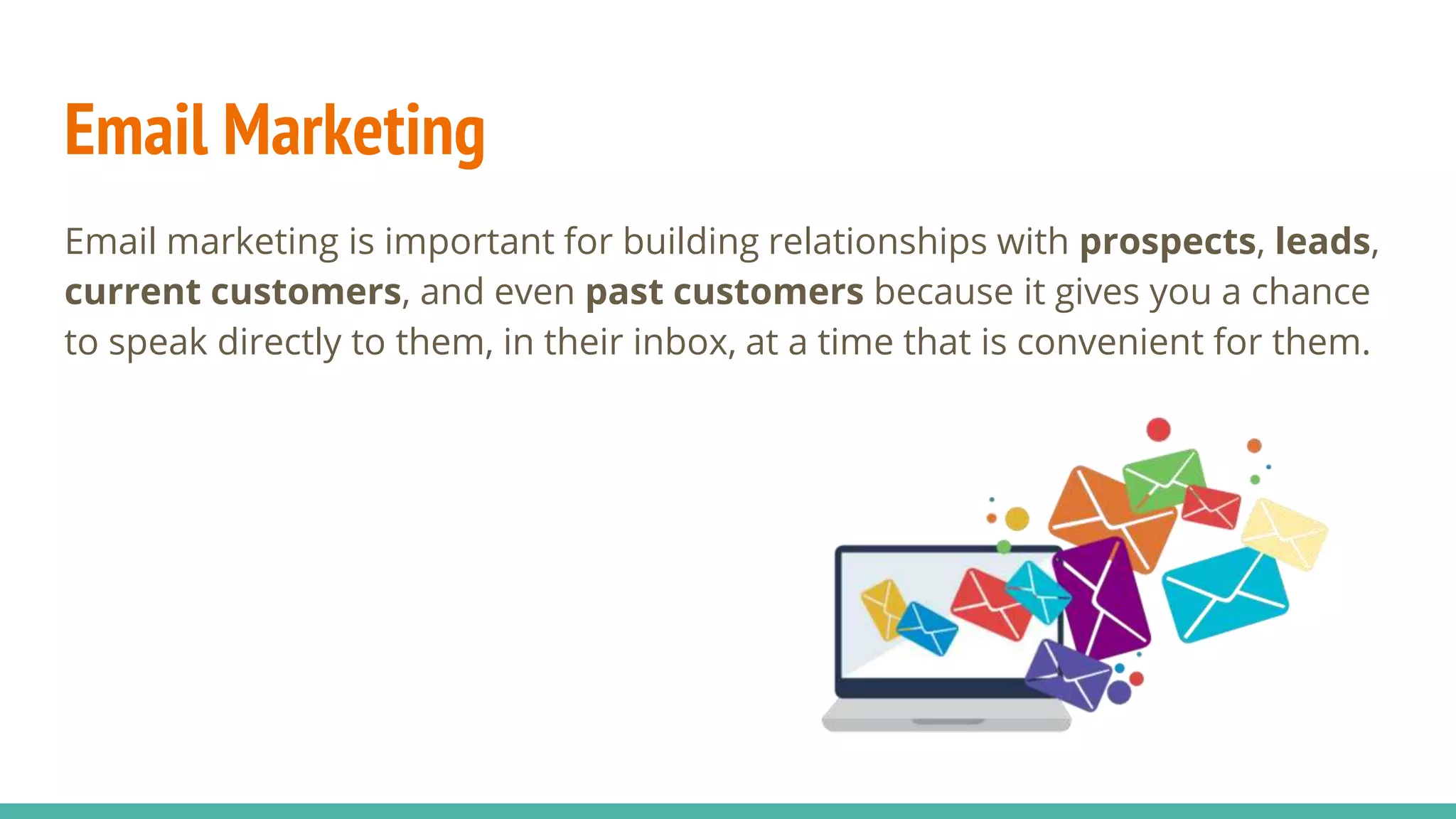 Email Marketing
Email marketing is important for building relationships with prospects, leads,
current customers, and even past customers because it gives you a chance
to speak directly to them, in their inbox, at a time that is convenient for them.
 