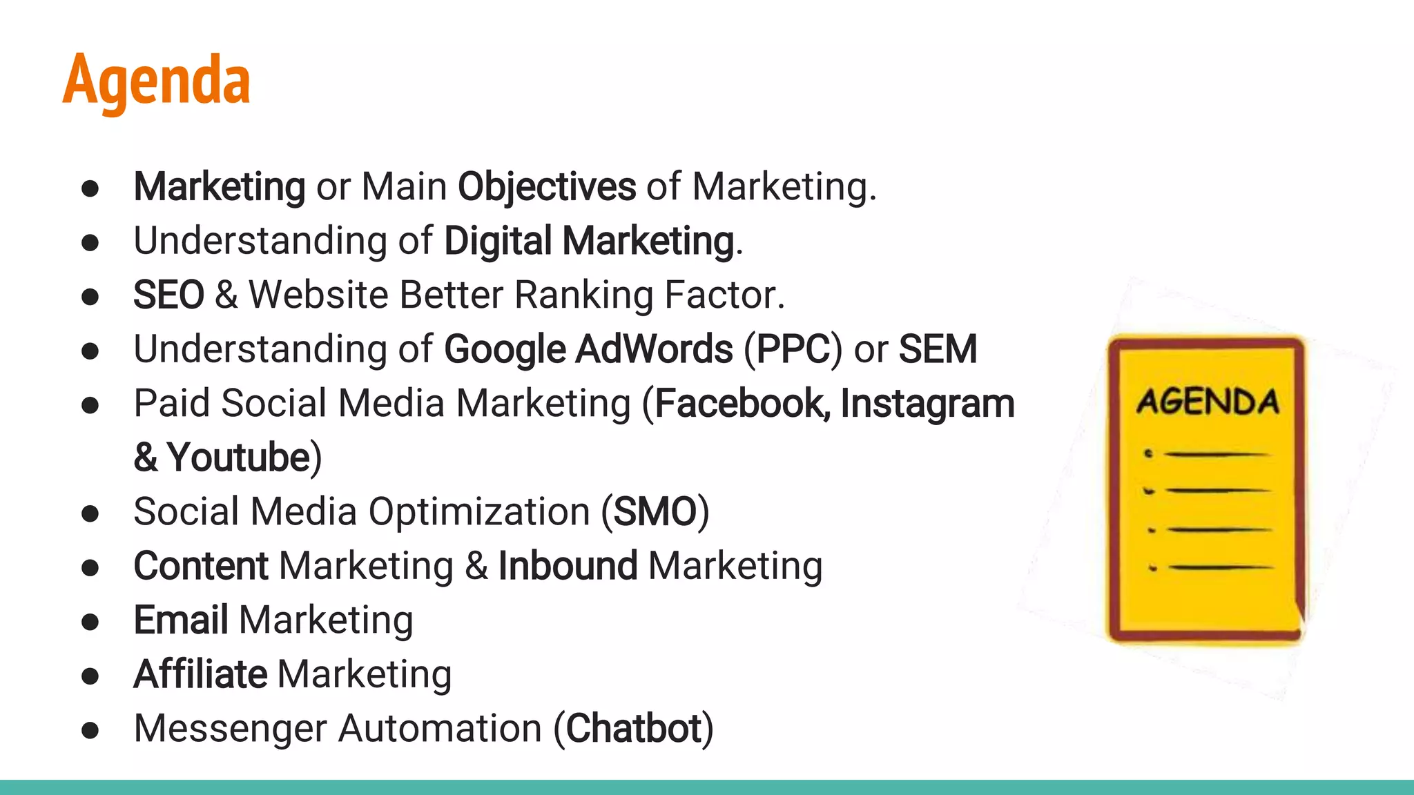 Agenda
● Marketing or Main Objectives of Marketing.
● Understanding of Digital Marketing.
● SEO & Website Better Ranking Factor.
● Understanding of Google AdWords (PPC) or SEM
● Paid Social Media Marketing (Facebook, Instagram
& Youtube)
● Social Media Optimization (SMO)
● Content Marketing & Inbound Marketing
● Email Marketing
● Affiliate Marketing
● Messenger Automation (Chatbot)
 