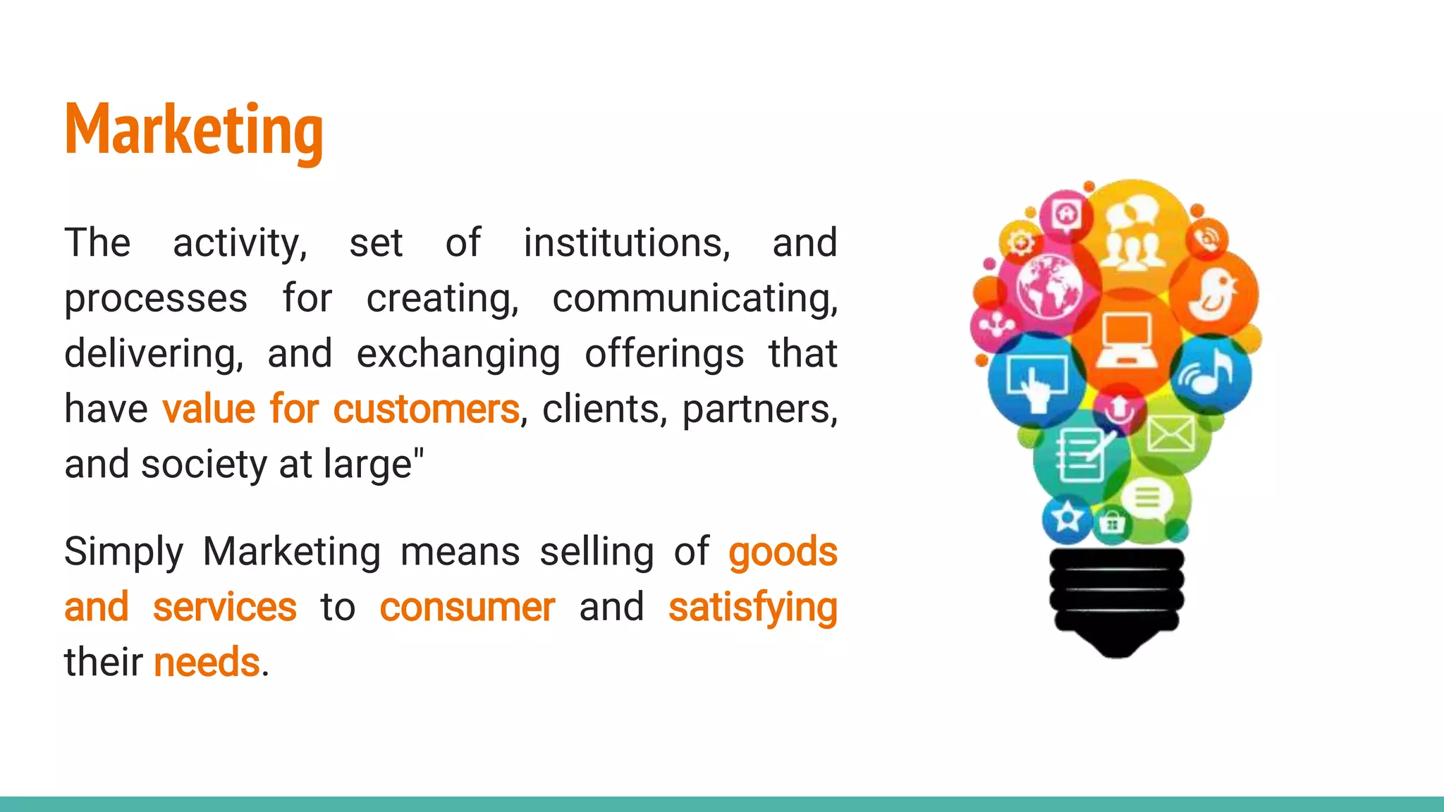 Marketing
The activity, set of institutions, and
processes for creating, communicating,
delivering, and exchanging offerings that
have value for customers, clients, partners,
and society at large"
Simply Marketing means selling of goods
and services to consumer and satisfying
their needs.
 