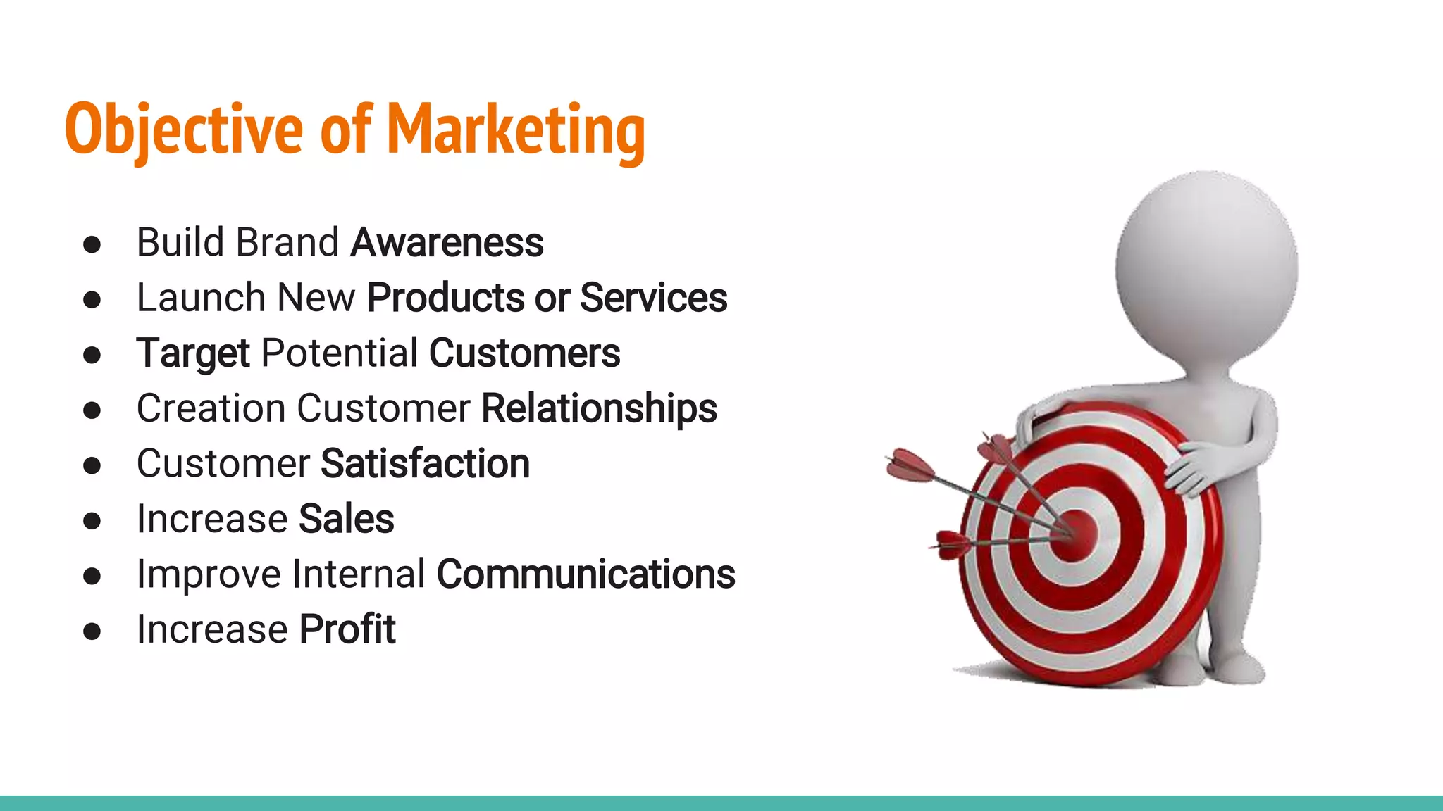 Objective of Marketing
● Build Brand Awareness
● Launch New Products or Services
● Target Potential Customers
● Creation Customer Relationships
● Customer Satisfaction
● Increase Sales
● Improve Internal Communications
● Increase Profit
 