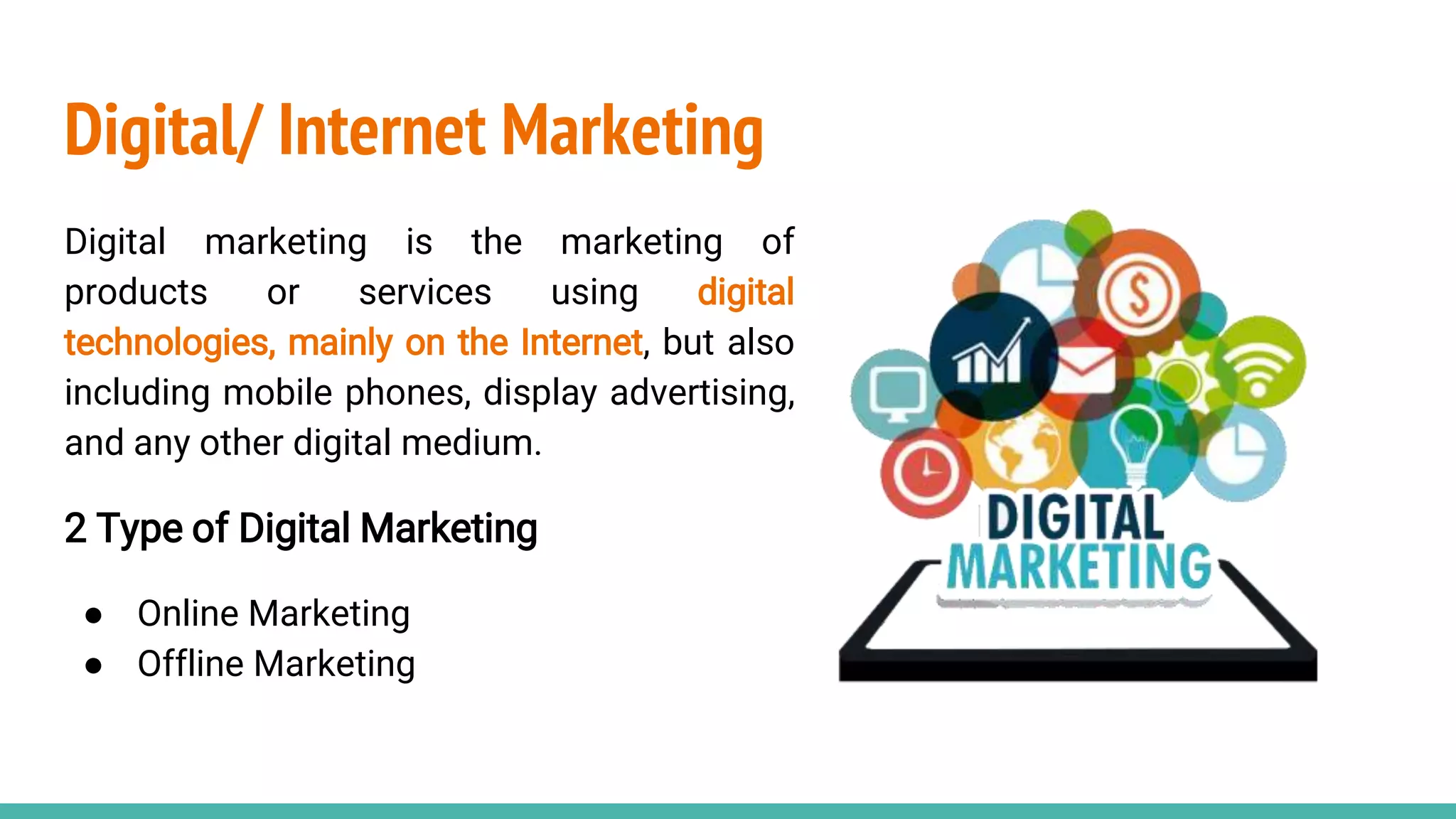 Digital/ Internet Marketing
Digital marketing is the marketing of
products or services using digital
technologies, mainly on the Internet, but also
including mobile phones, display advertising,
and any other digital medium.
2 Type of Digital Marketing
● Online Marketing
● Offline Marketing
 