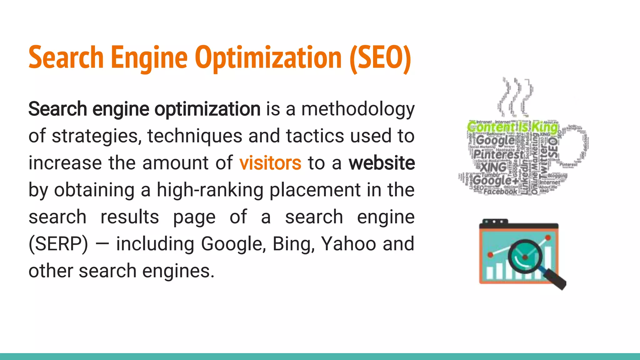 Search Engine Optimization (SEO)
Search engine optimization is a methodology
of strategies, techniques and tactics used to
increase the amount of visitors to a website
by obtaining a high-ranking placement in the
search results page of a search engine
(SERP) — including Google, Bing, Yahoo and
other search engines.
 