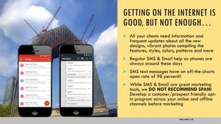 GETTING ON THE INTERNET IS
GOOD, BUT NOT ENOUGH…
 All your clients need information and
frequent updates about all the new
designs, vibrant photos compiling the
features, styles, colors, patterns and more
 Regular SMS & Email help as phones are
always around these days
 SMS text messages have an off-the-charts
open rate of 98 percent!!
 While SMS & Email are great marketing
tools, we DO NOT RECOMMEND SPAM!
Develop a customer/prospect friendly opt-
in program across your online and offline
channels before marketing
WWW.GLIMRAY.COM
 