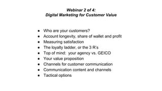 Webinar 2 of 4: 
Digital Marketing for Customer Value 
● Who are your customers? 
● Account longevity, share of wallet and profit 
● Measuring satisfaction 
● The loyalty ladder, or the 3 R’s 
● Top of mind: your agency vs. GEICO 
● Your value proposition 
● Channels for customer communication 
● Communication content and channels 
● Tactical options 
 