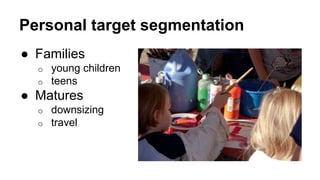 Personal target segmentation 
● Families 
o young children 
o teens 
● Matures 
o downsizing 
o travel 
 