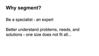 Why segment? 
Be a specialist - an expert 
Better understand problems, needs, and 
solutions - one size does not fit all... 
 