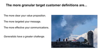 The more granular target customer definitions are... 
The more clear your value proposition. 
The more targeted your message. 
The more effective your communications. 
Generalists have a greater challenge. 
 