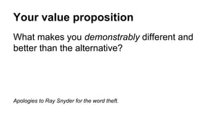 Your value proposition 
What makes you demonstrably different and 
better than the alternative? 
Apologies to Ray Snyder for the word theft. 
 