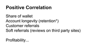 Positive Correlation 
Share of wallet 
Account longevity (retention*) 
Customer referrals 
Soft referrals (reviews on third party sites) 
Profitability... 
 