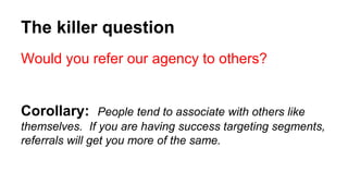 The killer question 
Would you refer our agency to others? 
Corollary: People tend to associate with others like 
themselves. If you are having success targeting segments, 
referrals will get you more of the same. 
 