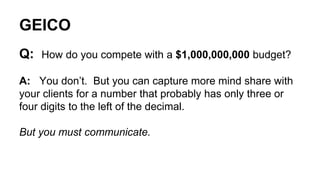 GEICO 
Q: How do you compete with a $1,000,000,000 budget? 
A: You don’t. But you can capture more mind share with 
your clients for a number that probably has only three or 
four digits to the left of the decimal. 
But you must communicate. 
 