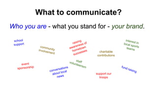 What to communicate? 
Who you are - what you stand for - your brand. 
charitable 
contributions 
support our 
troops 
 