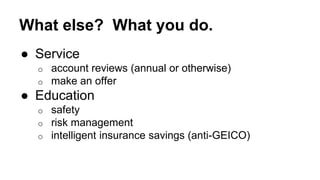 What else? What you do. 
● Service 
o account reviews (annual or otherwise) 
o make an offer 
● Education 
o safety 
o risk management 
o intelligent insurance savings (anti-GEICO) 
 