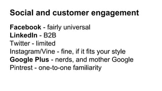 Social and customer engagement 
Facebook - fairly universal 
LinkedIn - B2B 
Twitter - limited 
Instagram/Vine - fine, if it fits your style 
Google Plus - nerds, and mother Google 
Pintrest - one-to-one familiarity 
 