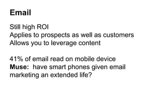 Email 
Still high ROI 
Applies to prospects as well as customers 
Allows you to leverage content 
41% of email read on mobile device 
Muse: have smart phones given email 
marketing an extended life? 
 