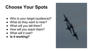 Choose Your Spots 
● Who is your target (audience)? 
● What do they want to hear? 
● What will you tell them? 
● How will you reach them? 
● What will it cost? 
● Is it working? 
 